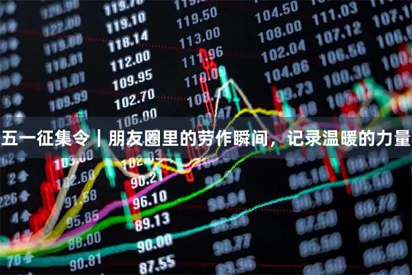 五一征集令｜朋友圈里的劳作瞬间，记录温暖的力量