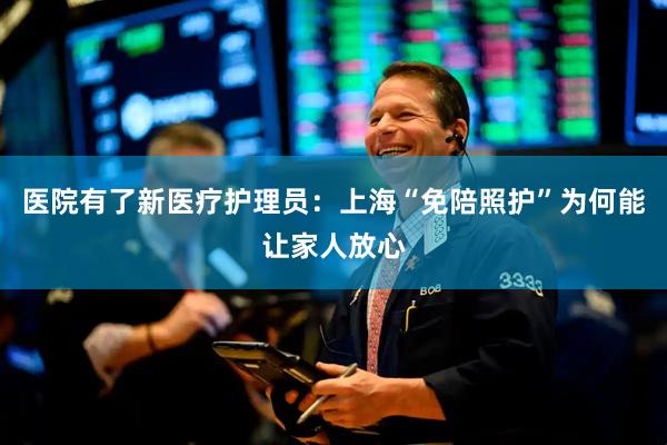 医院有了新医疗护理员：上海“免陪照护”为何能让家人放心
