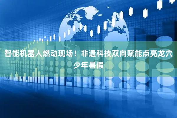 智能机器人燃动现场！非遗科技双向赋能点亮龙穴少年暑假
